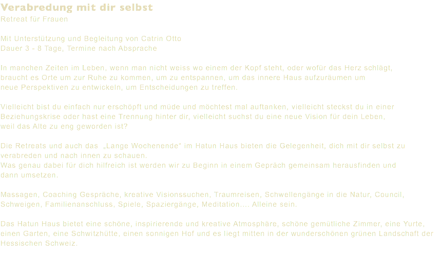 Verabredung mit dir selbst Retreat für Frauen Mit Unterstützung und Begleitung von Catrin Otto Dauer 3 - 8 Tage, Termine nach Absprache In manchen Zeiten im Leben, wenn man nicht weiss wo einem der Kopf steht, oder wofür das Herz schlägt, braucht es Orte um zur Ruhe zu kommen, um zu entspannen, um das innere Haus aufzuräumen um neue Perspektiven zu entwickeln, um Entscheidungen zu treffen. Vielleicht bist du einfach nur erschöpft und müde und möchtest mal auftanken, vielleicht steckst du in einer Beziehungskrise oder hast eine Trennung hinter dir, vielleicht suchst du eine neue Vision für dein Leben, weil das Alte zu eng geworden ist? Die Retreats und auch das „Lange Wochenende“ im Hatun Haus bieten die Gelegenheit, dich mit dir selbst zu verabreden und nach innen zu schauen. Was genau dabei für dich hilfreich ist werden wir zu Beginn in einem Gepräch gemeinsam herausfinden und dann umsetzen. Massagen, Coaching Gespräche, kreative Visionssuchen, Traumreisen, Schwellengänge in die Natur, Council, Schweigen, Familienanschluss, Spiele, Spaziergänge, Meditation.... Alleine sein. Das Hatun Haus bietet eine schöne, inspirierende und kreative Atmosphäre, schöne gemütliche Zimmer, eine Yurte, einen Garten, eine Schwitzhütte, einen sonnigen Hof und es liegt mitten in der wunderschönen grünen Landschaft der Hessischen Schweiz. 