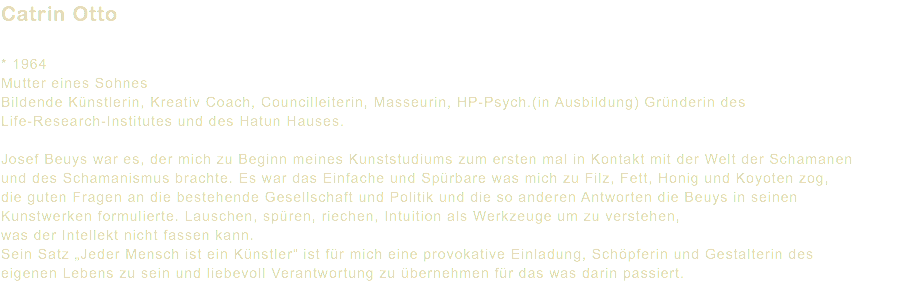 Catrin Otto * 1964 Mutter eines Sohnes Bildende Künstlerin, Kreativ Coach, Councilleiterin, Masseurin, HP-Psych.(in Ausbildung) Gründerin des Life-Research-Institutes und des Hatun Hauses. Josef Beuys war es, der mich zu Beginn meines Kunststudiums zum ersten mal in Kontakt mit der Welt der Schamanen und des Schamanismus brachte. Es war das Einfache und Spürbare was mich zu Filz, Fett, Honig und Koyoten zog, die guten Fragen an die bestehende Gesellschaft und Politik und die so anderen Antworten die Beuys in seinen Kunstwerken formulierte. Lauschen, spüren, riechen, Intuition als Werkzeuge um zu verstehen, was der Intellekt nicht fassen kann. Sein Satz „Jeder Mensch ist ein Künstler“ ist für mich eine provokative Einladung, Schöpferin und Gestalterin des eigenen Lebens zu sein und liebevoll Verantwortung zu übernehmen für das was darin passiert.