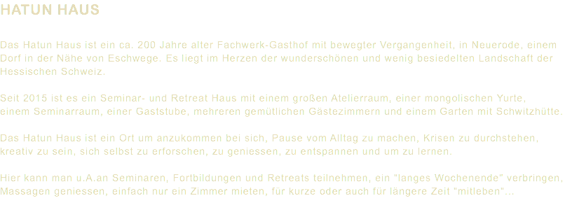 HATUN HAUS Das Hatun Haus ist ein ca. 200 Jahre alter Fachwerk-Gasthof mit bewegter Vergangenheit, in Neuerode, einem Dorf in der Nähe von Eschwege. Es liegt im Herzen der wunderschönen und wenig besiedelten Landschaft der Hessischen Schweiz. Seit 2015 ist es ein Seminar- und Retreat Haus mit einem großen Atelierraum, einer mongolischen Yurte, einem Seminarraum, einer Gaststube, mehreren gemütlichen Gästezimmern und einem Garten mit Schwitzhütte. Das Hatun Haus ist ein Ort um anzukommen bei sich, Pause vom Alltag zu machen, Krisen zu durchstehen, kreativ zu sein, sich selbst zu erforschen, zu geniessen, zu entspannen und um zu lernen. Hier kann man u.A.an Seminaren, Fortbildungen und Retreats teilnehmen, ein "langes Wochenende" verbringen, Massagen geniessen, einfach nur ein Zimmer mieten, für kurze oder auch für längere Zeit "mitleben"...