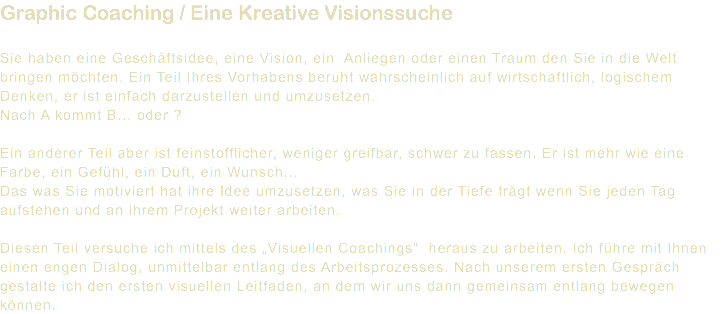 Graphic Coaching / Eine Kreative Visionssuche Sie haben eine Geschäftsidee, eine Vision, ein Anliegen oder einen Traum den Sie in die Welt bringen möchten. Ein Teil Ihres Vorhabens beruht wahrscheinlich auf wirtschaftlich, logischem Denken, er ist einfach darzustellen und umzusetzen. Nach A kommt B... oder ? Ein anderer Teil aber ist feinstofflicher, weniger greifbar, schwer zu fassen. Er ist mehr wie eine Farbe, ein Gefühl, ein Duft, ein Wunsch... Das was Sie motiviert hat ihre Idee umzusetzen, was Sie in der Tiefe trägt wenn Sie jeden Tag aufstehen und an ihrem Projekt weiter arbeiten. Diesen Teil versuche ich mittels des „Visuellen Coachings“ heraus zu arbeiten. Ich führe mit Ihnen einen engen Dialog, unmittelbar entlang des Arbeitsprozesses. Nach unserem ersten Gespräch gestalte ich den ersten visuellen Leitfaden, an dem wir uns dann gemeinsam entlang bewegen können.