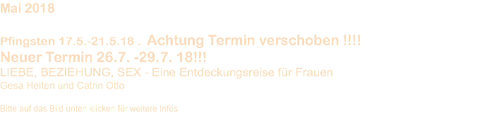 Mai 2018 Pfingsten 17.5.-21.5.18 . Achtung Termin verschoben !!!! Neuer Termin 26.7. -29.7. 18!!! LIEBE, BEZIEHUNG, SEX - Eine Entdeckungsreise für Frauen Gesa Heiten und Catrin Otto Bitte auf das Bild unten klicken für weitere Infos 