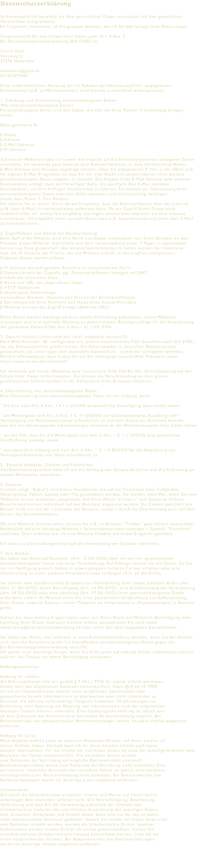 Datenschutzerklärung Selbstverständlich behandle ich Ihre persönlichen Daten vertraulich und den gesetzlichen Vorschriften entsprechend. Im Folgenden informiere ich Sie genauer darüber, wie ich für den Schutz ihrer Daten sorge. Verantwortlich für den Schutz Ihrer Daten gem. Art. 4 Abs. 7 EU-Datenschutzgrundverordnung (DS-GVO) ist: Catrin Otto Steinweg 2 37276 Neuerode hatunhaus@gmx.de 0170/4874887 Einer widerrechtlichen Nutzung der im Rahmen der Impressumpflicht angegebenen Kontaktdaten (z.B. zu Werbezwecken) wird hiermit ausdrücklich widersprochen. 1. Erhebung und Verarbeitung personenbezogener Daten Was sind personenbezogene Daten? Personenbezogene Daten sind alle Daten, die sich mit Ihrer Person in Verbindung bringen lassen. Dazu gehören z.B.:  Name  Adresse  E-Mail-Adresse  IP-Adresse Auf meiner Webseite habe ich soweit wie möglich auf die Erhebung personen-bezogener Daten verzichtet. Ich verwende ganz bewusst kein Kontakt-formular, in dem üblicherweise Name, E-Mail-Adresse und Anliegen abgefragt werden. Über die angegebenen E-Mail-Links öffnet sich Ihr eigenes E-Mail-Programm, so dass Sie mir eine Nachricht senden können ohne weitere personenbezogene Daten angeben zu müssen. Die Angabe Ihrer E-Mail-Adresse oder anderer Kontaktdaten erfolgt stets auf freiwilliger Basis. Ich speichere Ihre E-Mail-Adresse/Kontaktdaten, um Ihre Anfragen beantworten zu können. Sie können der Speicherung Ihrer personenbezogenen Daten jederzeit wider-sprechen und eine Löschung verlangen (siehe dazu Punkt 7. Ihre Rechte). Ich möchte Sie an dieser Stelle darauf hinweisen, dass die Kommunikation über das Internet (z.B. über E-Mail) Sicherheitslücken aufweisen kann. Da ein Zugriff durch Dritte nicht auszuschließen ist, sollten Sie sorgfältig überlegen, welche Informationen sie dem Internet anvertrauen. Ich empfehle Ihnen sensible Daten (wie z.B. Gesundheitsdaten) nicht über E-Mail zu kommunizieren. 2. Zugriffsdaten und Zweck der Datenerfassung Beim Aufruf der Website wird eine Reihe von Daten automatisch von Ihrem Browser an den Provider dieser Website übermittelt und dort vorübergehend (max. 7 Tage) in sogenannten Server-Log-Files gespeichert. Aus datenschutzrechtlichen Gründen werden der Hostname bzw. die IP-Adresse des Clients, der die Website aufruft, in den Logfiles anonymisiert. Folgende Daten werden erfasst:  IP-Adresse des anfragenden Rechners in anonymisierter Form  Datum/Uhrzeit des Zugriffs, ggf. Zeitzonendifferenz bezogen auf GMT  Inhalt der konkreten Seite  Name und URL der abgerufenen Datei  HTTP-Statuscode  übertragene Datenmenge verwendeter Browser (Sprache und Version der Browsersoftware)  Betriebssystem Ihres Rechners und Name Ihres Access-Providers  Website von der der Zugriff erfolgt (Referrer-URL) Diese Daten werden benötigt um eine stabile Verbindung aufzubauen, meine Webseite anzuzeigen und eine optimale Nutzung zu gewährleisten. Rechtsgrundlage für die Verarbeitung der genannten Daten bildet Art. 6 Abs.1 lit. f DS-GVO. 3. Datensicherheit (muss noch auf 1und1 angepasst werden!!!) Mein Web-Provider 1&1 verfügt über ein jährlich kontrolliertes TÜV-Zertifikat nach ISO 27001, das die Datensicherheit gewährleistet. Die Daten werden in deutschen Rechenzentren gespeichert und unterliegen dem deutschen Datenschutz - einem der strengsten weltweit. Nähere Informationen dazu finden Sie auf der Homepage unseres Web-Providers unter https://www.strato.de/sicherheit/ Ich verwende auf meiner Webseite eine hochsichere SHA-256-Bit SSL-Verschlüsselung um den Schutz Ihrer Daten sicherzustellen. Sie können die Verschlüsselung an dem grünen geschlossenen Schloss-Symbol in der Adresszeile Ihres Browsers erkennen. 4. Übermittlung von personenbezogenen Daten Eine Übermittlung ihrer personenbezogenen Daten ist nur zulässig, wenn " Sie Ihre nach Art. 6 Abs. 1 S.1 a DSGVO ausdrückliche Einwilligung dazu erteilt haben " die Weitergabe nach Art. 6 Abs. 1 S. 1 f DSGVO zur Geltendmachung, Ausübung oder Verteidigung von Rechtsansprüchen erforderlich ist und kein Grund zur Annahme besteht, dass Sie ein überwiegendes schutzwürdiges Interesse an der Nichtweitergabe Ihrer Daten haben " für den Fall, dass für die Weitergabe nach Art. 6 Abs. 1 S. 1 c DSGVO eine gesetzliche Verpflichtung besteht, sowie " dies gesetzlich zulässig und nach Art. 6 Abs. 1 S. 1 b DSGVO für die Abwicklung von Vertragsverhältnissen mit Ihnen erforderlich ist 5 . Externe Anbieter, Dienste und Funktionen Aus Datenschutzgründen habe ich auf die Nutzung von Google-Analytics und die Anbindung an soziale Netzwerke verzichtet. 6. Cookies Cookies (engl. "Kekse") sind kleine Textdateien, die auf der Festplatte ihres Endgerätes (Smartphone, Tablet, Laptop oder PC) gespeichert werden. Sie werden jedes Mal, wenn Sie eine Webseite erneut aufsuchen, ausgelesen. Auf diese Weise "erinnern" sich Seiten an frühere Besuche und können individuell auf den Benutzer angepasst werden. Ein Cookie speichert den Besuch nicht nur auf der Festplatte des Nutzers, sondern durch die Übermittlung auch auf dem Server des Seitenbetreibers. Ob eine Website Cookies setzt, können Sie z.B. im Browser "Firefox" ganz einfach überprüfen: Rechtsklick auf eine beliebige Website > Seiteninformationen anzeigen > Symbol "Sicherheit" anklicken. Dort erfahren Sie, ob eine Website Cookies auf Ihrem Endgerät speichert. Ich habe aus Datenschutzgründen auf die Verwendung von Cookies verzichtet. 7. Ihre Rechte Sie haben das Recht auf Auskunft (Art. 15 DS-GVO) über die von mir gespeicherten personenbezogenen Daten und deren Verarbeitung. Auf Anfrage können Sie die Daten, die Sie mir zur Verfügung gestellt haben, in einem gängigen lesbaren Format erhalten oder eine Übermittlung an einen anderen Verantwortlichen verlangen (Art. 20 DS-GVO). Sie können eine einmal erteilte Erlaubnis zur Verarbeitung ihrer Daten jederzeit widerrufen (Art. 21 DS-GVO), deren Berichtigung (Art. 16 DS-GVO), eine Einschränkung der Verarbeitung (Art. 18 DS-GVO) oder eine Löschung (Art. 17 DS-GVO) Ihrer personenbezogenen Daten einfordern, sofern Ihr Wunsch nicht mit einer gesetzlichen Verpflichtung zur Aufbewahrung Ihrer Daten, etwa im Rahmen meiner Tätigkeit als Heilpraktikerin (Psychotherapie) in Konflikt gerät. Sollten Sie dazu weitere Fragen haben oder von Ihrem Recht auf Widerruf, Berichtigung oder Löschung Ihrer Daten Gebrauch machen wollen, kontaktieren Sie mich unter wassenberg@wachstumundwandlung.de oder unter den oben angegeben Kontaktdaten. Sie haben das Recht, sich jederzeit an eine Aufsichtsbehörde zu wenden, wenn Sie der Ansicht sind, dass die Verarbeitung der Sie betreffenden personenbezogenen Daten gegen die EU-Datenschutzgrundverordnung verstößt. Ich würde mich allerdings freuen, wenn Sie mich zuvor auf etwaige Fehler aufmerksam machen und mir die Chance zur deren Berichtigung einräumen. Haftungsausschluss Haftung für Inhalte Als Diensteanbieter sind wir gemäß § 7 Abs.1 TMG für eigene Inhalte auf diesen Seiten nach den allgemeinen Gesetzen verantwortlich. Nach §§ 8 bis 10 TMG bin ich als Diensteanbieter jedoch nicht verpflichtet, übermittelte oder gespeicherte fremde Informationen zu überwachen oder nach Umständen zu forschen, die auf eine rechtswidrige Tätigkeit hinweisen. Verpflichtungen zur Entfernung oder Sperrung der Nutzung von Informationen nach den allgemeinen Gesetzen bleiben hiervon unberührt. Eine diesbezügliche Haftung ist jedoch erst ab dem Zeitpunkt der Kenntnis einer konkreten Rechtsverletzung möglich. Bei Bekanntwerden von entsprechenden Rechtsverletzungen werde ich diese Inhalte umgehend entfernen. Haftung für Links Mein Angebot enthält Links zu externen Webseiten Dritter, auf deren Inhalte ich keinen Einfluss haben. Deshalb kann ich für diese fremden Inhalte auch keine Gewähr übernehmen. Für die Inhalte der verlinkten Seiten ist stets der jeweilige Anbieter oder Betreiber der Seiten verantwortlich. Die verlinkten Seiten wurden zum Zeitpunkt der Verlinkung auf mögliche Rechtsverstöße überprüft. Rechtswidrige Inhalte waren zum Zeitpunkt der Verlinkung nicht erkennbar. Eine permanente inhaltliche Kontrolle der verlinkten Seiten ist jedoch ohne konkrete Anhaltspunkte einer Rechtsverletzung nicht zumutbar. Bei Bekanntwerden von Rechtsverletzungen werde ich derartige Links umgehend entfernen. Urheberrecht Die durch die Seitenbetreiber erstellten Inhalte und Werke auf diesen Seiten unterliegen dem deutschen Urheberrecht. Die Vervielfältigung, Bearbeitung, Verbreitung und jede Art der Verwertung außerhalb der Grenzen des Urheberrechtes bedürfen der schriftlichen Zustimmung des jeweiligen Autors bzw. Erstellers. Downloads und Kopien dieser Seite sind nur für den privaten, nicht kommerziellen Gebrauch gestattet. Soweit die Inhalte auf dieser Seite nicht vom Betreiber erstellt wurden, werden die Urheberrechte Dritter beachtet. Insbesondere werden Inhalte Dritter als solche gekennzeichnet. Sollten Sie trotzdem auf eine Urheberrechtsverletzung aufmerksam werden, bitte ich um einen entsprechenden Hinweis. Bei Bekanntwerden von Rechtsverletzungen werde ich derartige Inhalte umgehend entfernen. 