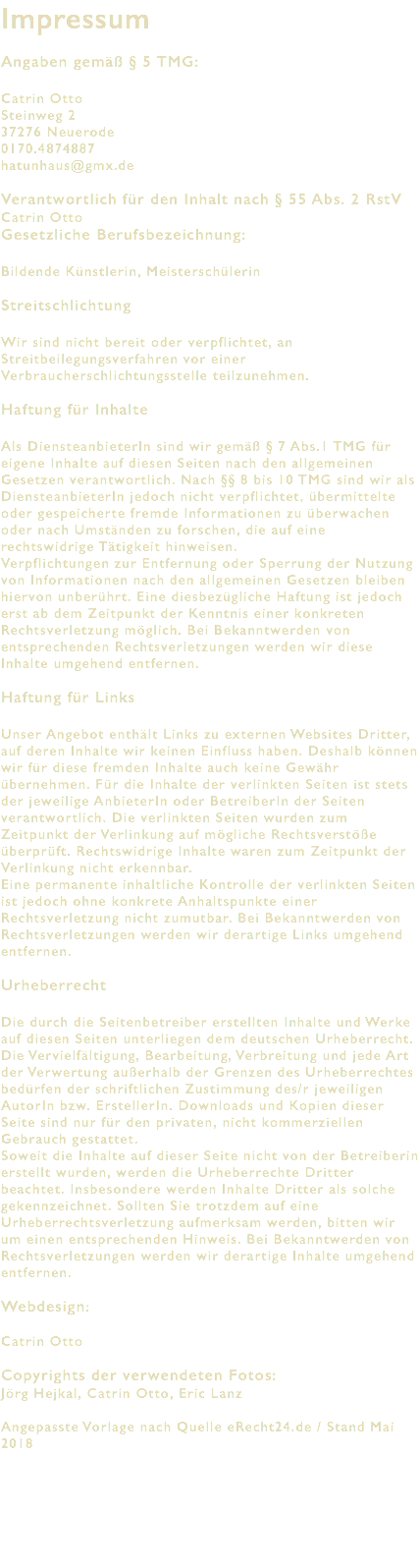 Impressum Angaben gemäß § 5 TMG: Catrin Otto Steinweg 2 37276 Neuerode 0170.4874887 hatunhaus@gmx.de Verantwortlich für den Inhalt nach § 55 Abs. 2 RstV Catrin Otto Gesetzliche Berufsbezeichnung: Bildende Künstlerin, Meisterschülerin Streitschlichtung Wir sind nicht bereit oder verpflichtet, an Streitbeilegungsverfahren vor einer Verbraucherschlichtungsstelle teilzunehmen. Haftung für Inhalte Als DiensteanbieterIn sind wir gemäß § 7 Abs.1 TMG für eigene Inhalte auf diesen Seiten nach den allgemeinen Gesetzen verantwortlich. Nach §§ 8 bis 10 TMG sind wir als DiensteanbieterIn jedoch nicht verpflichtet, übermittelte oder gespeicherte fremde Informationen zu überwachen oder nach Umständen zu forschen, die auf eine rechtswidrige Tätigkeit hinweisen. Verpflichtungen zur Entfernung oder Sperrung der Nutzung von Informationen nach den allgemeinen Gesetzen bleiben hiervon unberührt. Eine diesbezügliche Haftung ist jedoch erst ab dem Zeitpunkt der Kenntnis einer konkreten Rechtsverletzung möglich. Bei Bekanntwerden von entsprechenden Rechtsverletzungen werden wir diese Inhalte umgehend entfernen. Haftung für Links Unser Angebot enthält Links zu externen Websites Dritter, auf deren Inhalte wir keinen Einfluss haben. Deshalb können wir für diese fremden Inhalte auch keine Gewähr übernehmen. Für die Inhalte der verlinkten Seiten ist stets der jeweilige AnbieterIn oder BetreiberIn der Seiten verantwortlich. Die verlinkten Seiten wurden zum Zeitpunkt der Verlinkung auf mögliche Rechtsverstöße überprüft. Rechtswidrige Inhalte waren zum Zeitpunkt der Verlinkung nicht erkennbar. Eine permanente inhaltliche Kontrolle der verlinkten Seiten ist jedoch ohne konkrete Anhaltspunkte einer Rechtsverletzung nicht zumutbar. Bei Bekanntwerden von Rechtsverletzungen werden wir derartige Links umgehend entfernen. Urheberrecht Die durch die Seitenbetreiber erstellten Inhalte und Werke auf diesen Seiten unterliegen dem deutschen Urheberrecht. Die Vervielfältigung, Bearbeitung, Verbreitung und jede Art der Verwertung außerhalb der Grenzen des Urheberrechtes bedürfen der schriftlichen Zustimmung des/r jeweiligen AutorIn bzw. ErstellerIn. Downloads und Kopien dieser Seite sind nur für den privaten, nicht kommerziellen Gebrauch gestattet. Soweit die Inhalte auf dieser Seite nicht von der Betreiberin erstellt wurden, werden die Urheberrechte Dritter beachtet. Insbesondere werden Inhalte Dritter als solche gekennzeichnet. Sollten Sie trotzdem auf eine Urheberrechtsverletzung aufmerksam werden, bitten wir um einen entsprechenden Hinweis. Bei Bekanntwerden von Rechtsverletzungen werden wir derartige Inhalte umgehend entfernen. Webdesign: Catrin Otto Copyrights der verwendeten Fotos: Jörg Hejkal, Catrin Otto, Eric Lanz Angepasste Vorlage nach Quelle eRecht24.de / Stand Mai 2018 